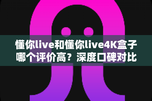 懂你live和懂你live4K盒子哪个评价高？深度口碑对比与2025选购全指南