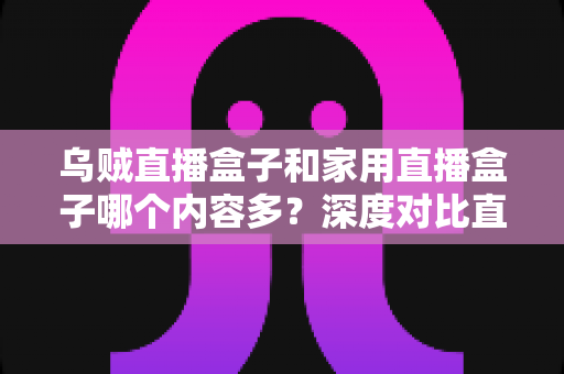 乌贼直播盒子和家用直播盒子哪个内容多?深度对比直播盒子内容库,帮你选对家庭影音设备 乌贼直播盒子和家用直播盒子哪个内容多?深度对比直播盒子内容库,帮你选对家庭影音设备