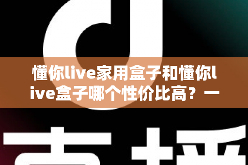 懂你live家用盒子和懂你live盒子哪个性价比高?一篇文章帮你选对不花冤枉钱 懂你live家用盒子和懂你live盒子哪个性价比高?一篇文章帮你选对不花冤枉钱