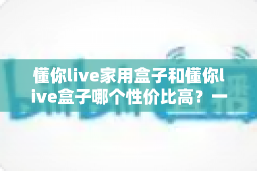 懂你live家用盒子和懂你live盒子哪个性价比高?一篇文章帮你选对不花冤枉钱 懂你live家用盒子和懂你live盒子哪个性价比高?一篇文章帮你选对不花冤枉钱