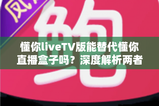 懂你liveTV版能替代懂你直播盒子吗?深度解析两者差异与选购指南 懂你liveTV版能替代懂你直播盒子吗?深度解析两者差异与选购指南