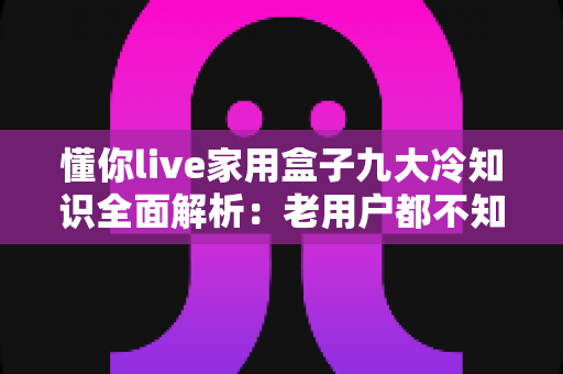 懂你live家用盒子九大冷知识全面解析:老用户都不知道的隐藏功能大揭秘 懂你live家用盒子九大冷知识全面解析:老用户都不知道的隐藏功能大揭秘