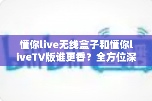 懂你live无线盒子和懂你liveTV版谁更香？全方位深度对比评测帮你选对不踩坑