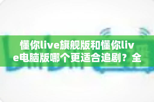 懂你live旗舰版和懂你live电脑版哪个更适合追剧？全面对比解析助你找到最佳追剧利器