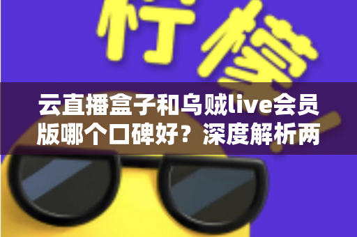 云直播盒子和乌贼live会员版哪个口碑好？深度解析两款直播工具的真实用户评价与选购指南