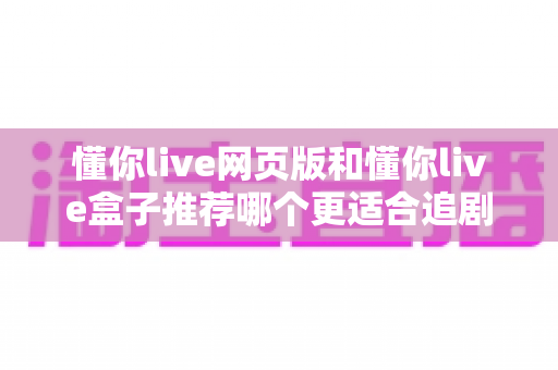 懂你live网页版和懂你live盒子推荐哪个更适合追剧？深度对比帮你选对追剧神器