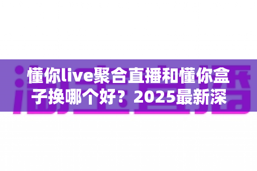 懂你live聚合直播和懂你盒子换哪个好？2025最新深度对比与选购指南