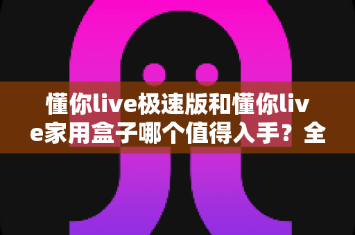 懂你live极速版和懂你live家用盒子哪个值得入手?全方位深度对比与选购避坑指南 懂你live极速版和懂你live家用盒子哪个值得入手?全方位深度对比与选购避坑指南