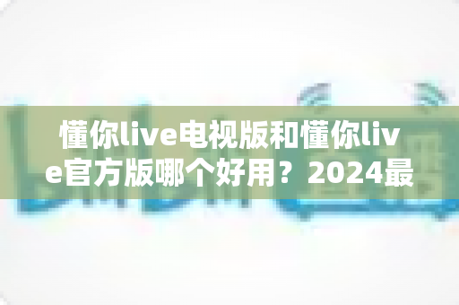 懂你live电视版和懂你live官方版哪个好用?2024最全对比评测帮你一键选出最佳版本 懂你live电视版和懂你live官方版哪个好用?2024最全对比评测帮你一键选出最佳版本