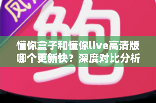 懂你盒子和懂你live高清版哪个更新快?深度对比分析与使用全指南 懂你盒子和懂你live高清版哪个更新快?深度对比分析与使用全指南
