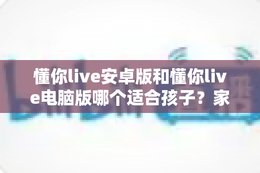 懂你live安卓版和懂你live电脑版哪个适合孩子？家长必读的深度对比与选择指南