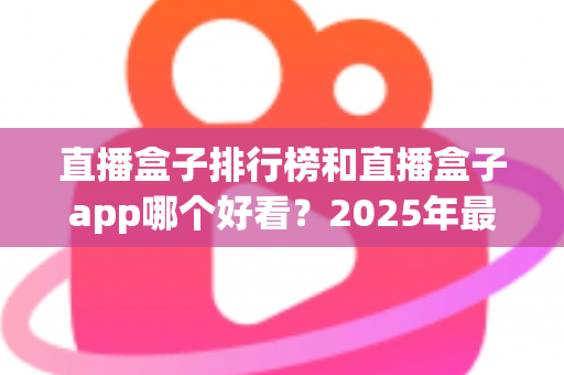 直播盒子排行榜和直播盒子app哪个好看？2025年最新选播攻略与避坑指南全解析