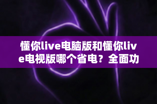 懂你live电脑版和懂你live电视版哪个省电?全面功耗对比分析与实用省电指南 懂你live电脑版和懂你live电视版哪个省电?全面功耗对比分析与实用省电指南