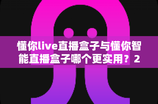 懂你live直播盒子与懂你智能直播盒子哪个更实用？2025最新对比评测与选购避坑指南