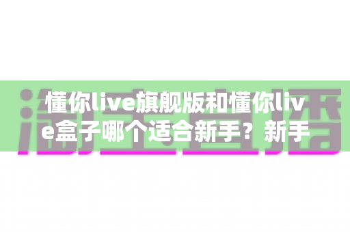 懂你live旗舰版和懂你live盒子哪个适合新手?新手直播设备选购全攻略 懂你live旗舰版和懂你live盒子哪个适合新手?新手直播设备选购全攻略