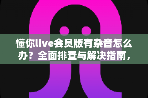懂你live会员版有杂音怎么办？全面排查与解决指南，轻松恢复清晰音质