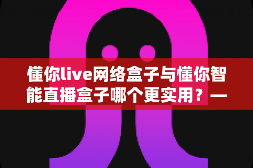懂你live网络盒子与懂你智能直播盒子哪个更实用?——硬件、内容、体验三大维度全面对比,帮你选对不选贵 懂你live网络盒子与懂你智能直播盒子哪个更实用?——硬件、内容、体验三大维度全面对比,帮你选对不选贵