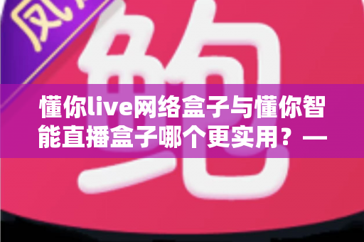 懂你live网络盒子与懂你智能直播盒子哪个更实用?——硬件、内容、体验三大维度全面对比,帮你选对不选贵 懂你live网络盒子与懂你智能直播盒子哪个更实用?——硬件、内容、体验三大维度全面对比,帮你选对不选贵