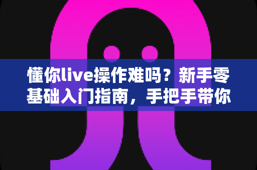 懂你live操作难吗?新手零基础入门指南,手把手带你轻松玩转直播 懂你live操作难吗?新手零基础入门指南,手把手带你轻松玩转直播