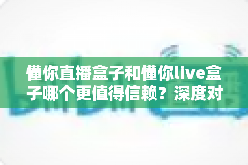 懂你直播盒子和懂你live盒子哪个更值得信赖?深度对比评测与选购避坑指南 懂你直播盒子和懂你live盒子哪个更值得信赖?深度对比评测与选购避坑指南