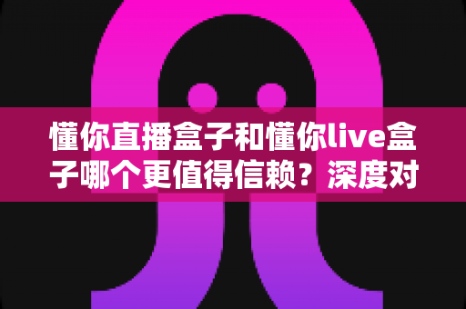 懂你直播盒子和懂你live盒子哪个更值得信赖?深度对比评测与选购避坑指南 懂你直播盒子和懂你live盒子哪个更值得信赖?深度对比评测与选购避坑指南