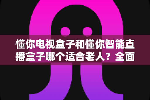 懂你电视盒子和懂你智能直播盒子哪个适合老人？全面解析助您为父母选对观影设备