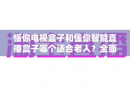 懂你电视盒子和懂你智能直播盒子哪个适合老人？全面解析助您为父母选对观影设备