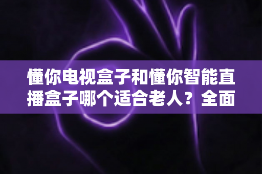 懂你电视盒子和懂你智能直播盒子哪个适合老人？全面解析助您为父母选对观影设备
