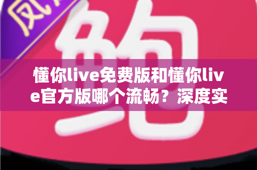 懂你live免费版和懂你live官方版哪个流畅?深度实测对比帮你选对不卡顿的版本 懂你live免费版和懂你live官方版哪个流畅?深度实测对比帮你选对不卡顿的版本