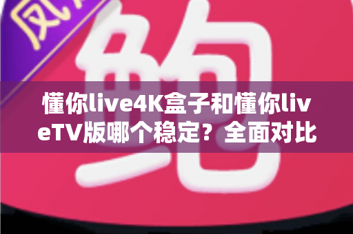 懂你live4K盒子和懂你liveTV版哪个稳定？全面对比测评教你选对不踩坑