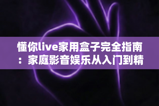 懂你live家用盒子完全指南：家庭影音娱乐从入门到精通的必备宝典