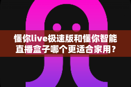 懂你live极速版和懂你智能直播盒子哪个更适合家用?一文看懂家庭选购全攻略 懂你live极速版和懂你智能直播盒子哪个更适合家用?一文看懂家庭选购全攻略