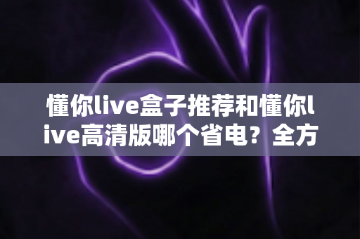 懂你live盒子推荐和懂你live高清版哪个省电?全方位功耗对比与选购指南 懂你live盒子推荐和懂你live高清版哪个省电?全方位功耗对比与选购指南