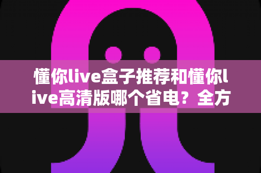 懂你live盒子推荐和懂你live高清版哪个省电?全方位功耗对比与选购指南 懂你live盒子推荐和懂你live高清版哪个省电?全方位功耗对比与选购指南