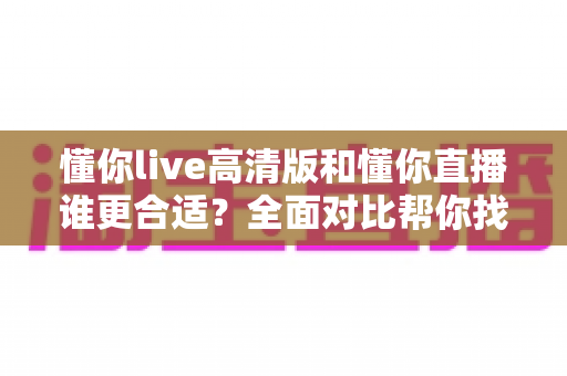 懂你live高清版和懂你直播谁更合适?全面对比帮你找到最适合自己的选择 懂你live高清版和懂你直播谁更合适?全面对比帮你找到最适合自己的选择
