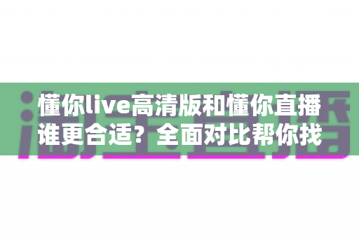 懂你live高清版和懂你直播谁更合适?全面对比帮你找到最适合自己的选择 懂你live高清版和懂你直播谁更合适?全面对比帮你找到最适合自己的选择