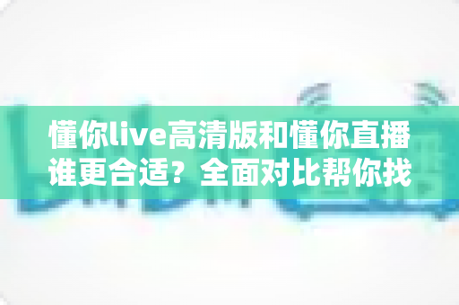 懂你live高清版和懂你直播谁更合适?全面对比帮你找到最适合自己的选择 懂你live高清版和懂你直播谁更合适?全面对比帮你找到最适合自己的选择