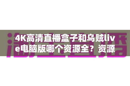 4K高清直播盒子和乌贼live电脑版哪个资源全？资源、画质、体验全方位深度对比