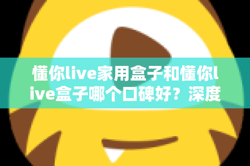 懂你live家用盒子和懂你live盒子哪个口碑好？深度对比帮你选对不踩坑