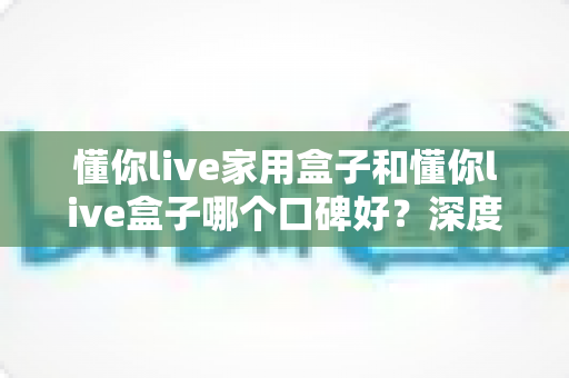 懂你live家用盒子和懂你live盒子哪个口碑好？深度对比帮你选对不踩坑