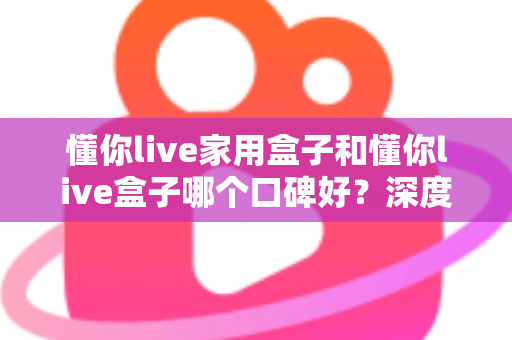 懂你live家用盒子和懂你live盒子哪个口碑好？深度对比帮你选对不踩坑