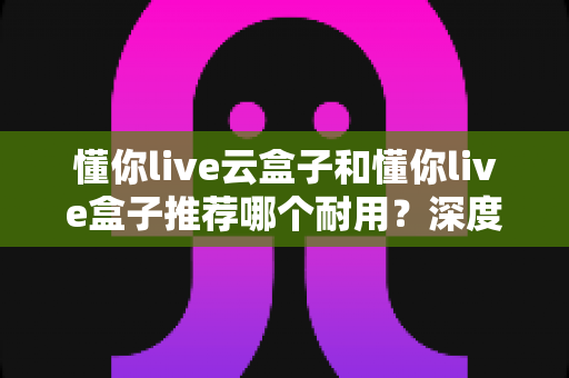 懂你live云盒子和懂你live盒子推荐哪个耐用？深度对比帮你避开选购误区