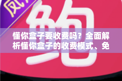 懂你盒子要收费吗？全面解析懂你盒子的收费模式、免费功能与避坑指南