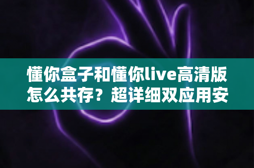 懂你盒子和懂你live高清版怎么共存？超详细双应用安装教程与实用避坑指南