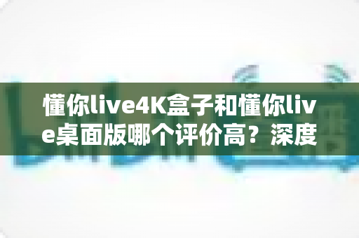 懂你live4K盒子和懂你live桌面版哪个评价高?深度对比帮你选对不选贵 懂你live4K盒子和懂你live桌面版哪个评价高?深度对比帮你选对不选贵