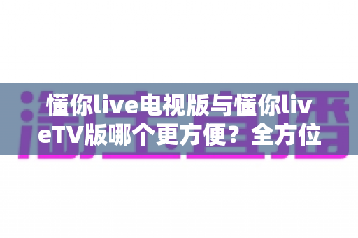 懂你live电视版与懂你liveTV版哪个更方便？全方位深度对比帮你选对版本