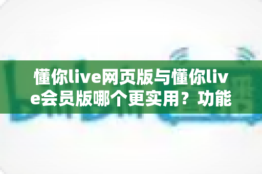 懂你live网页版与懂你live会员版哪个更实用?功能、价格与人群适配全解析 懂你live网页版与懂你live会员版哪个更实用?功能、价格与人群适配全解析
