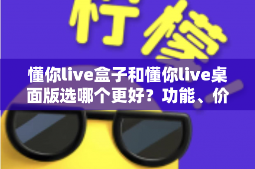 懂你live盒子和懂你live桌面版选哪个更好？功能、价格与适用场景全维度深度对比指南