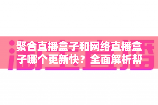聚合直播盒子和网络直播盒子哪个更新快？全面解析帮你选对设备