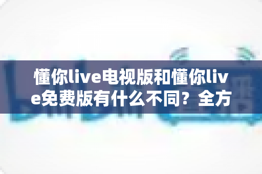 懂你live电视版和懂你live免费版有什么不同?全方位对比解析,帮你一眼选对版本 懂你live电视版和懂你live免费版有什么不同?全方位对比解析,帮你一眼选对版本
